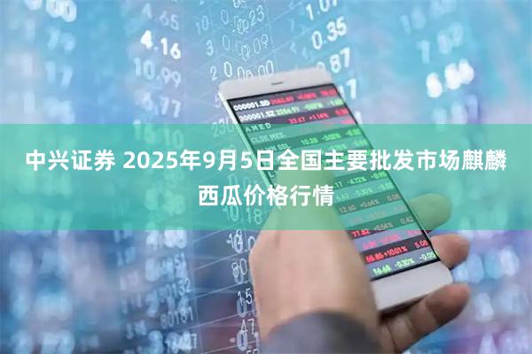 中兴证券 2025年9月5日全国主要批发市场麒麟西瓜价格行情