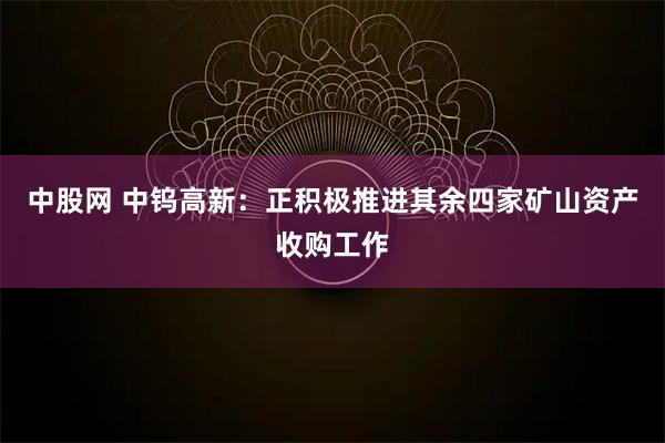中股网 中钨高新：正积极推进其余四家矿山资产收购工作