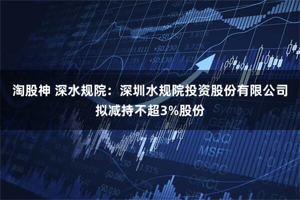 淘股神 深水规院：深圳水规院投资股份有限公司拟减持不超3%股份