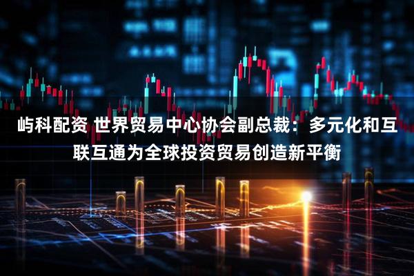 屿科配资 世界贸易中心协会副总裁：多元化和互联互通为全球投资贸易创造新平衡