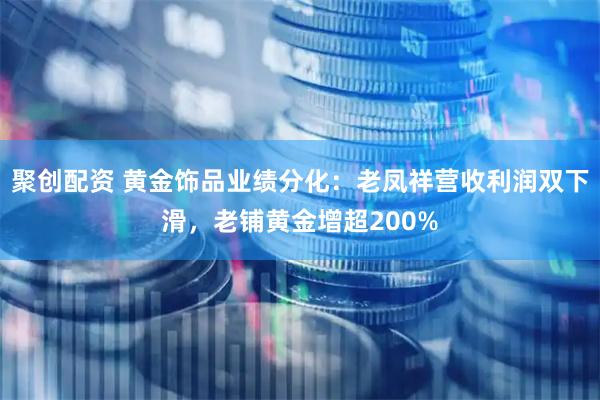 聚创配资 黄金饰品业绩分化：老凤祥营收利润双下滑，老铺黄金增超200%