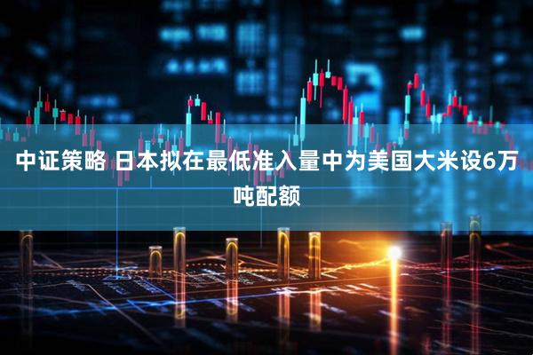 中证策略 日本拟在最低准入量中为美国大米设6万吨配额