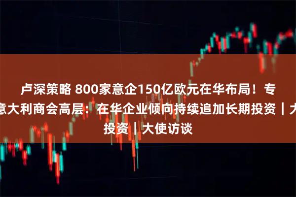 卢深策略 800家意企150亿欧元在华布局！专访中国意大利商会高层：在华企业倾向持续追加长期投资｜大使访谈