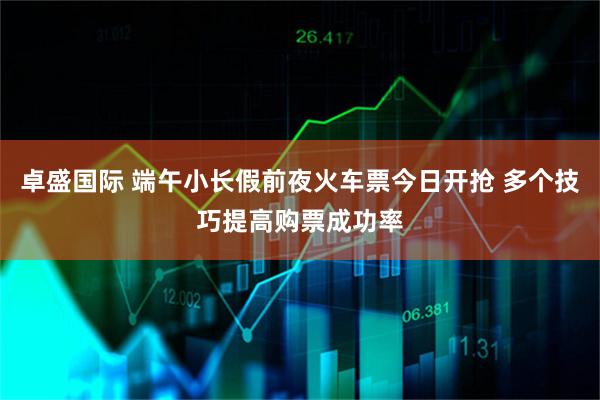 卓盛国际 端午小长假前夜火车票今日开抢 多个技巧提高购票成功率