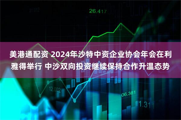 美港通配资 2024年沙特中资企业协会年会在利雅得举行 中沙双向投资继续保持合作升温态势