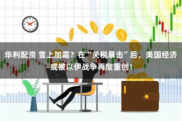 华利配资 雪上加霜？在“关税暴击”后，美国经济或被以伊战争再度重创！