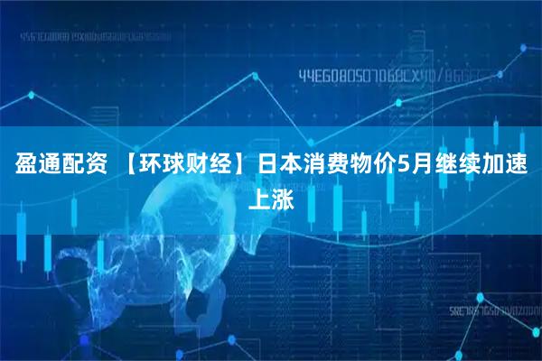 盈通配资 【环球财经】日本消费物价5月继续加速上涨