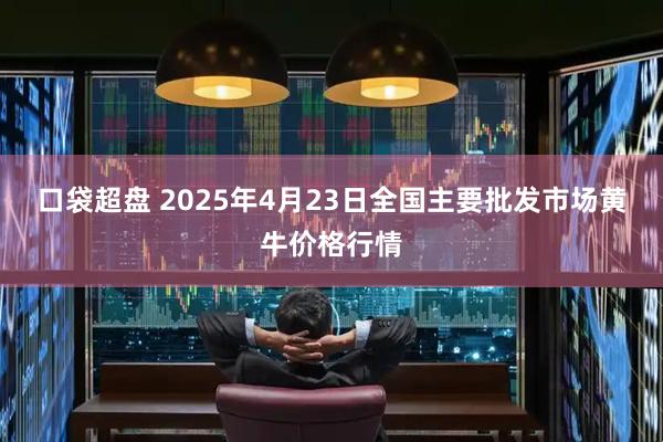 口袋超盘 2025年4月23日全国主要批发市场黄牛价格行情