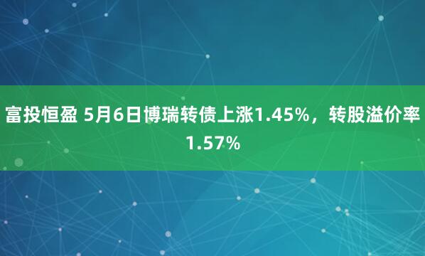 富投恒盈 5月6日博瑞转债上涨1.45%，转股溢价率1.57%