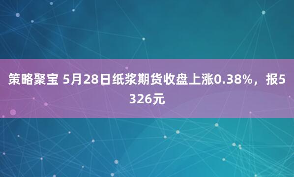 策略聚宝 5月28日纸浆期货收盘上涨0.38%，报5326元