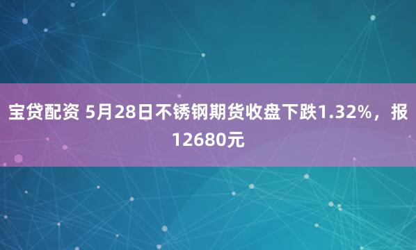 宝贷配资 5月28日不锈钢期货收盘下跌1.32%，报12680元