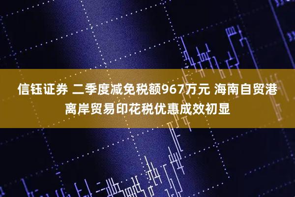 信钰证券 二季度减免税额967万元 海南自贸港离岸贸易印花税优惠成效初显