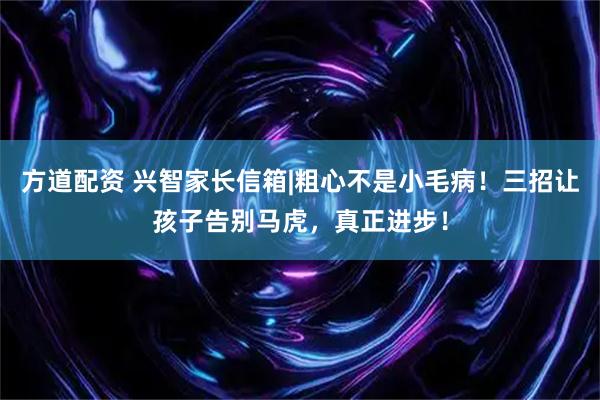 方道配资 兴智家长信箱|粗心不是小毛病！三招让孩子告别马虎，真正进步！