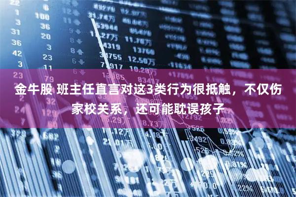 金牛股 班主任直言对这3类行为很抵触，不仅伤家校关系，还可能耽误孩子