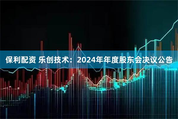 保利配资 乐创技术：2024年年度股东会决议公告