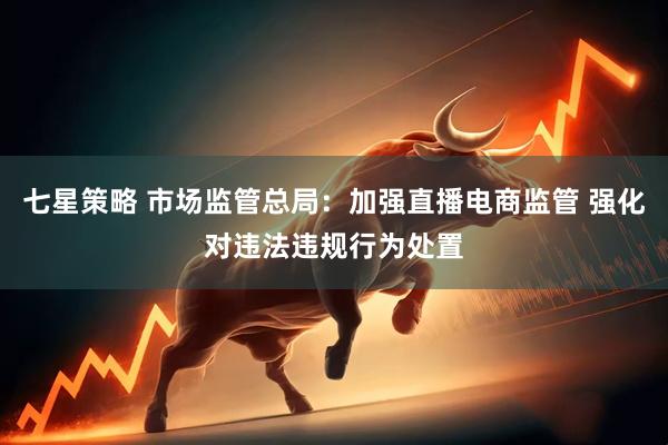 七星策略 市场监管总局：加强直播电商监管 强化对违法违规行为处置