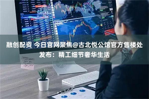 融创配资 今日官网聚焦@古北悦公馆官方售楼处发布：精工细节奢华生活