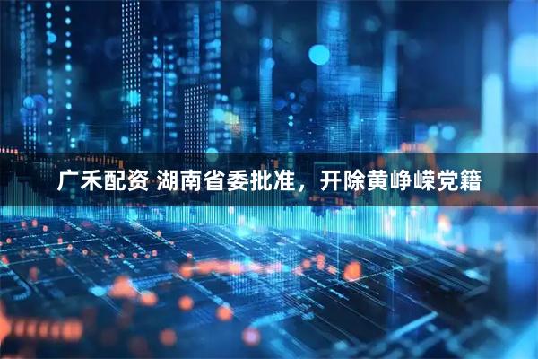 广禾配资 湖南省委批准，开除黄峥嵘党籍