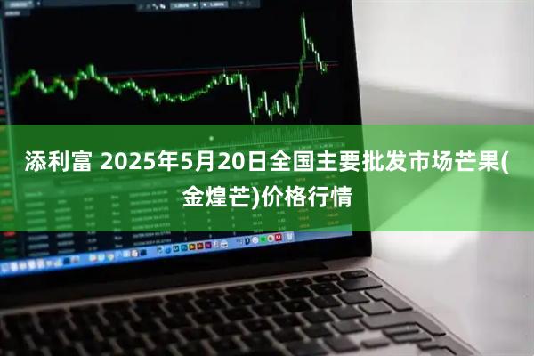 添利富 2025年5月20日全国主要批发市场芒果(金煌芒)价格行情