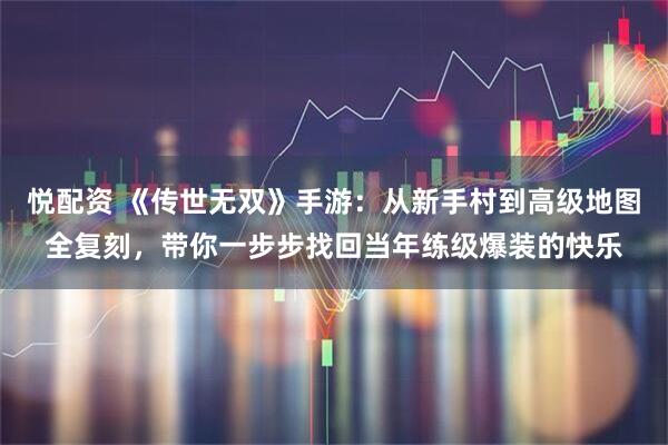 悦配资 《传世无双》手游：从新手村到高级地图全复刻，带你一步步找回当年练级爆装的快乐