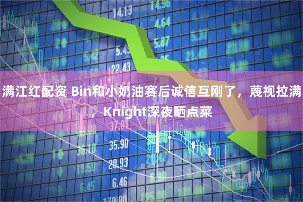 满江红配资 Bin和小奶油赛后诚信互刚了，蔑视拉满，Knight深夜晒点菜