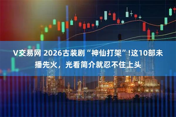 V交易网 2026古装剧“神仙打架”!这10部未播先火，光看简介就忍不住上头