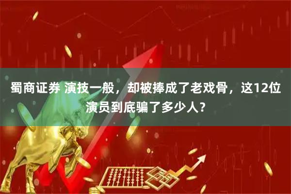蜀商证券 演技一般，却被捧成了老戏骨，这12位演员到底骗了多少人？