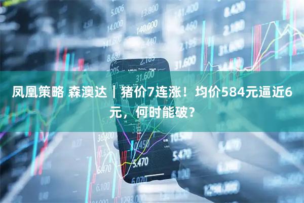 凤凰策略 森澳达｜猪价7连涨！均价584元逼近6元，何时能破？