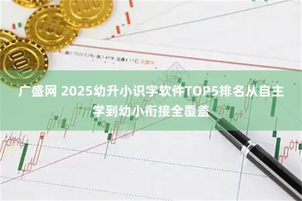 广盛网 2025幼升小识字软件TOP5排名从自主学到幼小衔接全覆盖