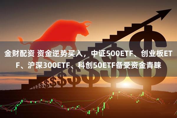 金财配资 资金逆势买入，中证500ETF、创业板ETF、沪深300ETF、科创50ETF备受资金青睐