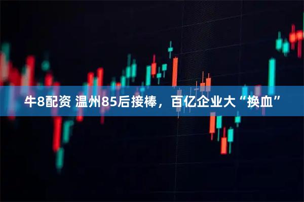 牛8配资 温州85后接棒，百亿企业大“换血”