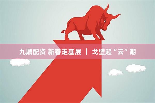 九鼎配资 新春走基层 ｜ 戈壁起“云”潮