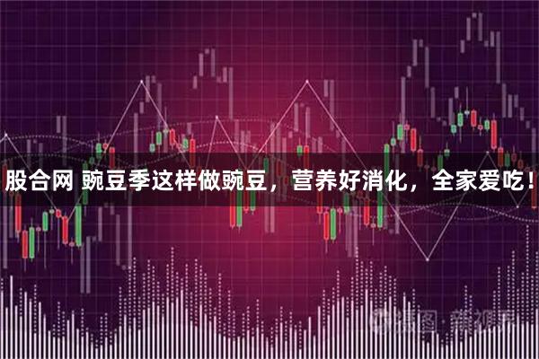 股合网 豌豆季这样做豌豆，营养好消化，全家爱吃！