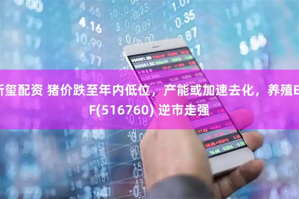 新玺配资 猪价跌至年内低位，产能或加速去化，养殖ETF(516760) 逆市走强