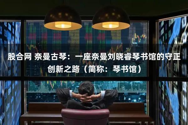 股合网 奈曼古琴：一座奈曼刘晓睿琴书馆的守正创新之路（简称：琴书馆）