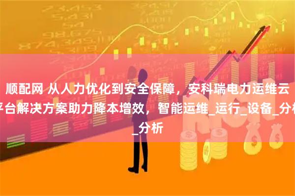 顺配网 从人力优化到安全保障，安科瑞电力运维云平台解决方案助力降本增效，智能运维_运行_设备_分析