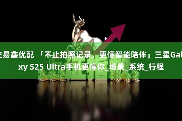 交易鑫优配 「不止拍照记录，更懂智能陪伴」三星Galaxy S25 Ultra手机更懂你_场景_系统_行程