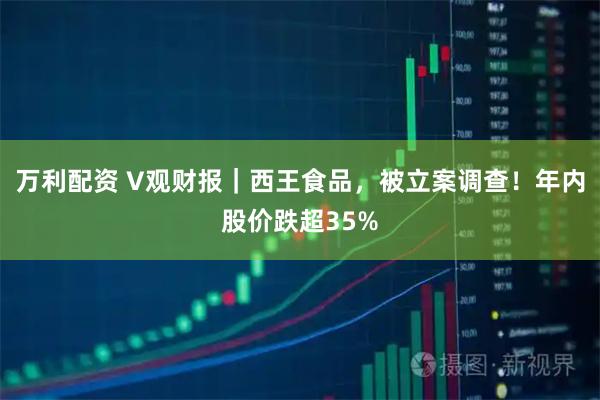 万利配资 V观财报｜西王食品，被立案调查！年内股价跌超35%