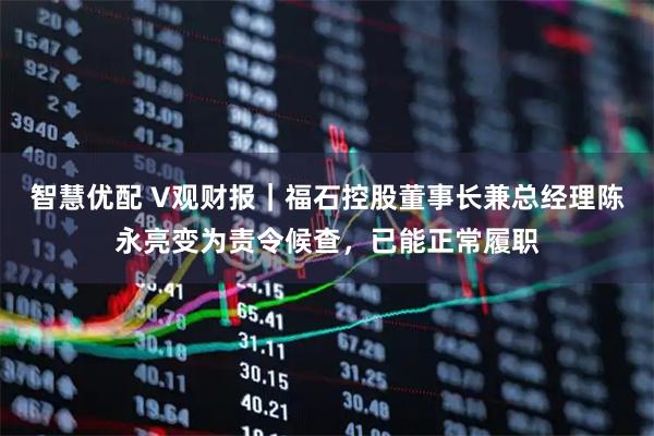 智慧优配 V观财报｜福石控股董事长兼总经理陈永亮变为责令候查，已能正常履职