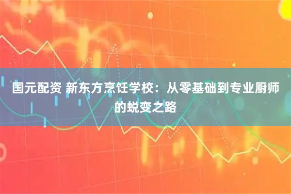 国元配资 新东方烹饪学校：从零基础到专业厨师的蜕变之路