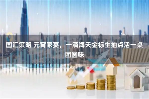 国汇策略 元宵家宴，一滴海天金标生抽点活一桌团圆味