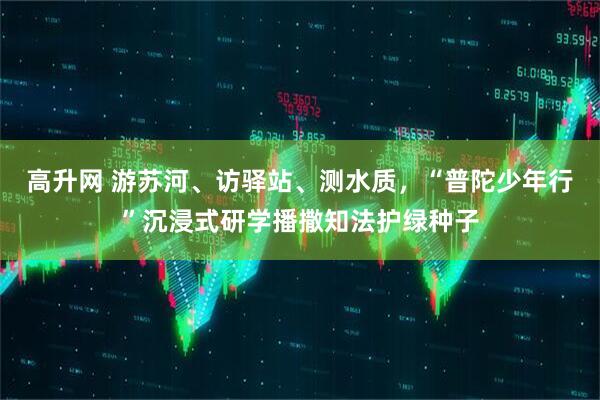 高升网 游苏河、访驿站、测水质，“普陀少年行”沉浸式研学播撒知法护绿种子