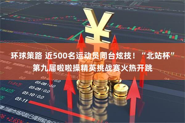 环球策路 近500名运动员同台炫技！“北站杯”第九届啦啦操精英挑战赛火热开跳