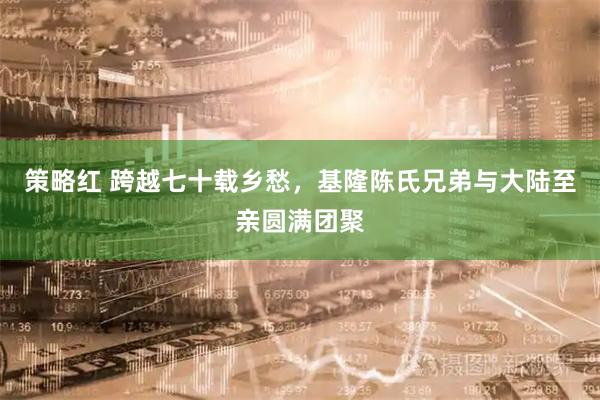 策略红 跨越七十载乡愁，基隆陈氏兄弟与大陆至亲圆满团聚