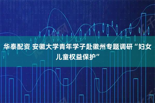 华泰配资 安徽大学青年学子赴徽州专题调研“妇女儿童权益保护”