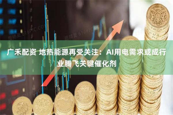 广禾配资 地热能源再受关注：AI用电需求或成行业腾飞关键催化剂